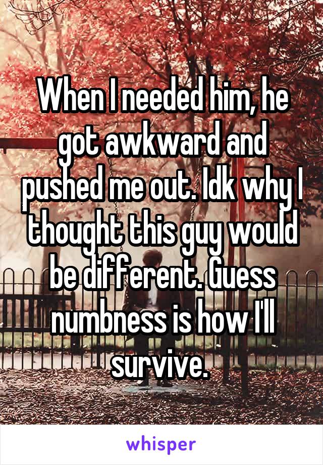 When I needed him, he got awkward and pushed me out. Idk why I thought this guy would be different. Guess numbness is how I'll survive. 