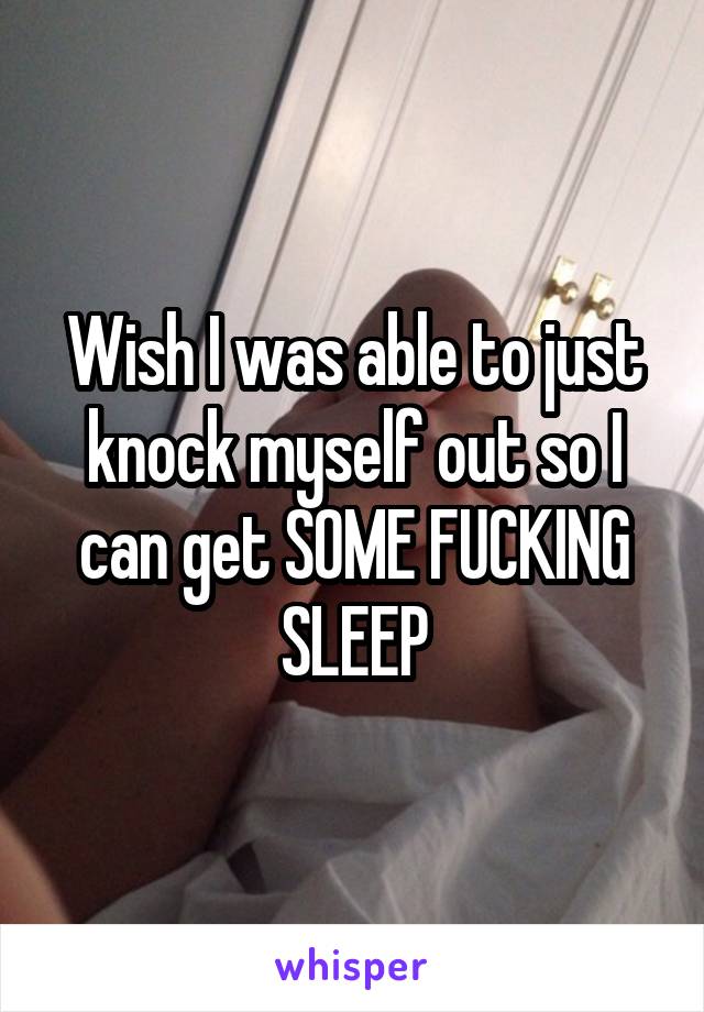 Wish I was able to just knock myself out so I can get SOME FUCKING SLEEP