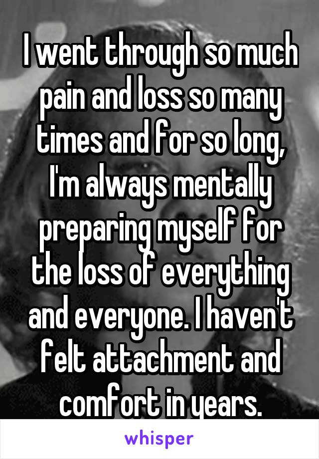 I went through so much pain and loss so many times and for so long, I'm always mentally preparing myself for the loss of everything and everyone. I haven't felt attachment and comfort in years.