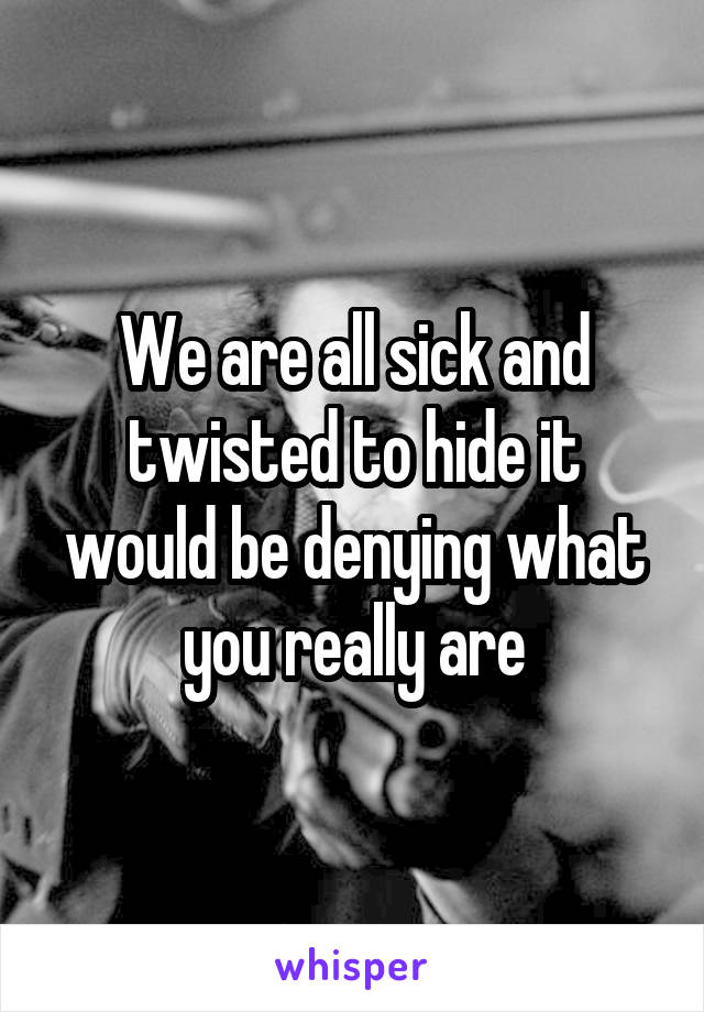 We are all sick and twisted to hide it would be denying what you really are