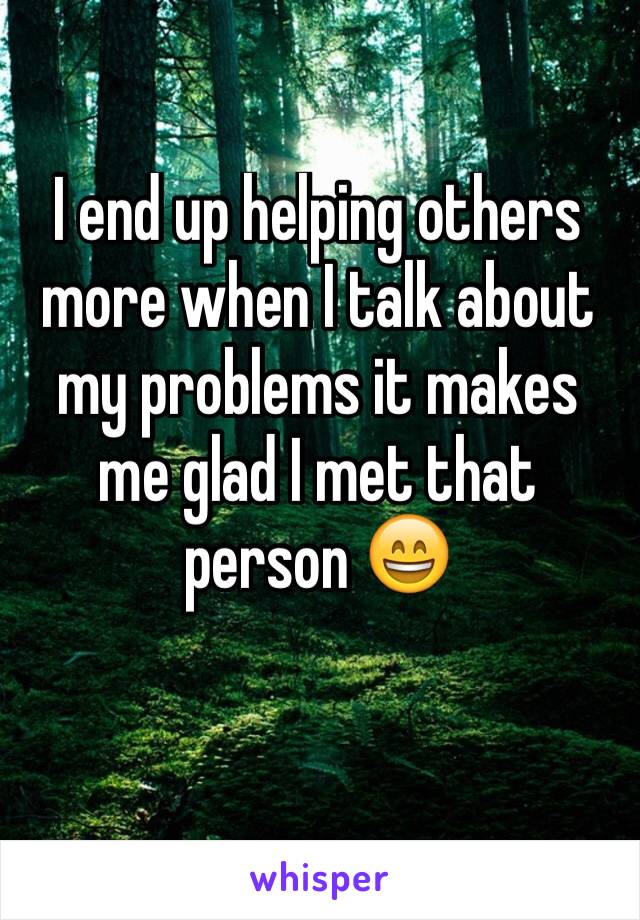 I end up helping others more when I talk about my problems it makes me glad I met that person 😄