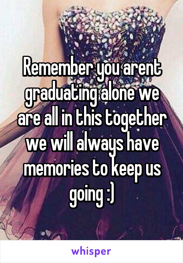 Remember you arent graduating alone we are all in this together we will always have memories to keep us going :)