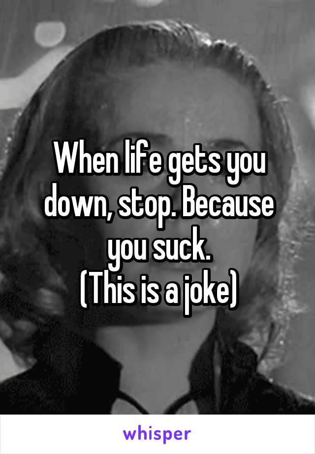 When life gets you down, stop. Because you suck.
(This is a joke)