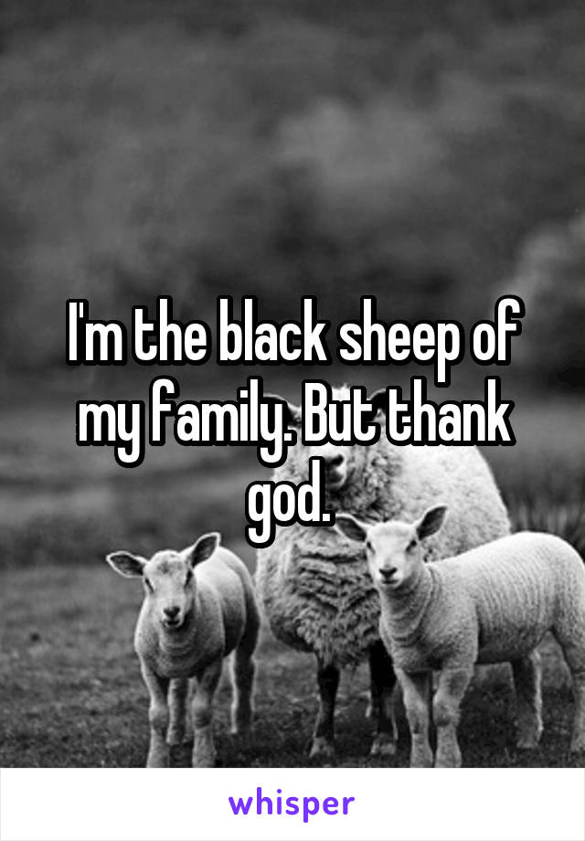 I'm the black sheep of my family. But thank god. 