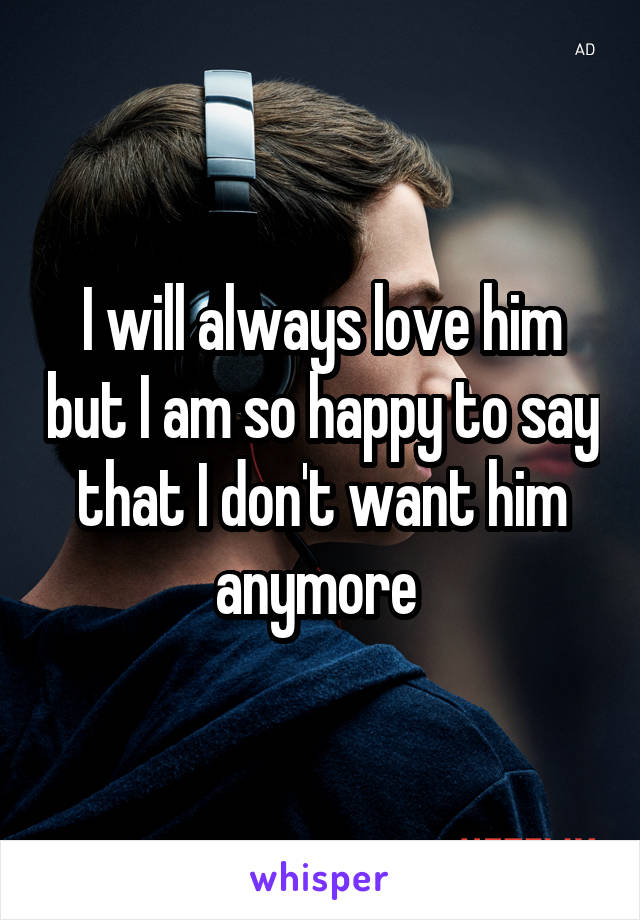 I will always love him but I am so happy to say that I don't want him anymore 