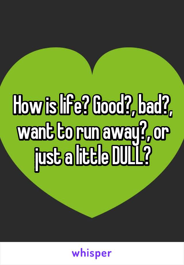 How is life? Good?, bad?, want to run away?, or just a little DULL?