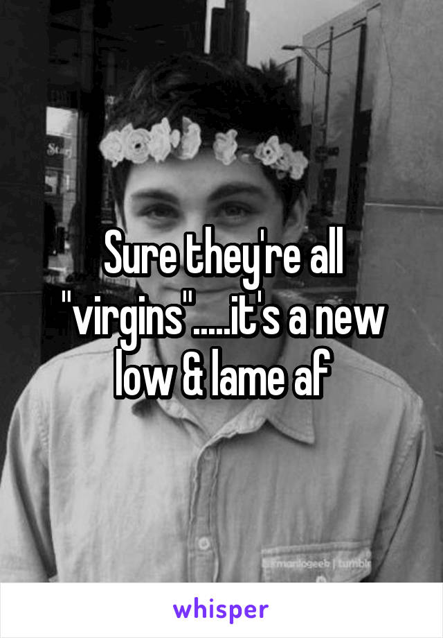 Sure they're all "virgins".....it's a new low & lame af