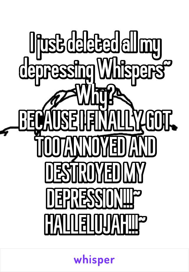 I just deleted all my depressing Whispers~
Why?
BECAUSE I FINALLY GOT TOO ANNOYED AND DESTROYED MY DEPRESSION!!!~ 
HALLELUJAH!!!~