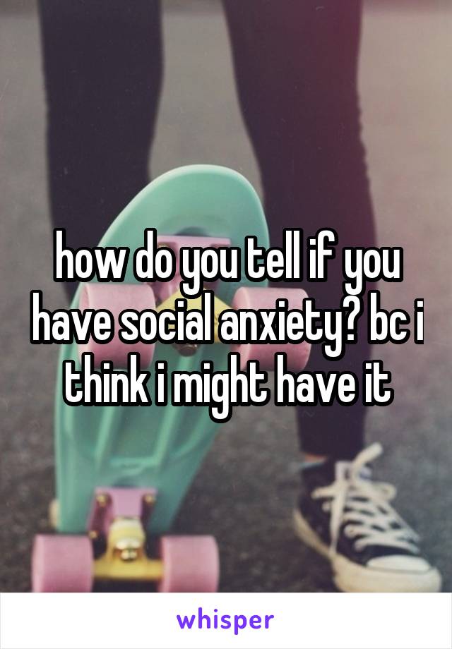 how do you tell if you have social anxiety? bc i think i might have it