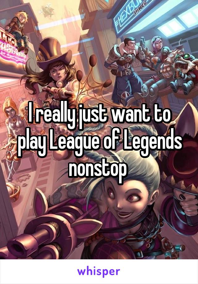 I really just want to play League of Legends nonstop 