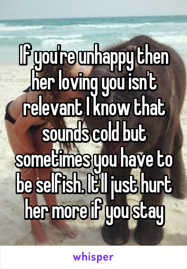 If you're unhappy then her loving you isn't relevant I know that sounds cold but sometimes you have to be selfish. It'll just hurt her more if you stay