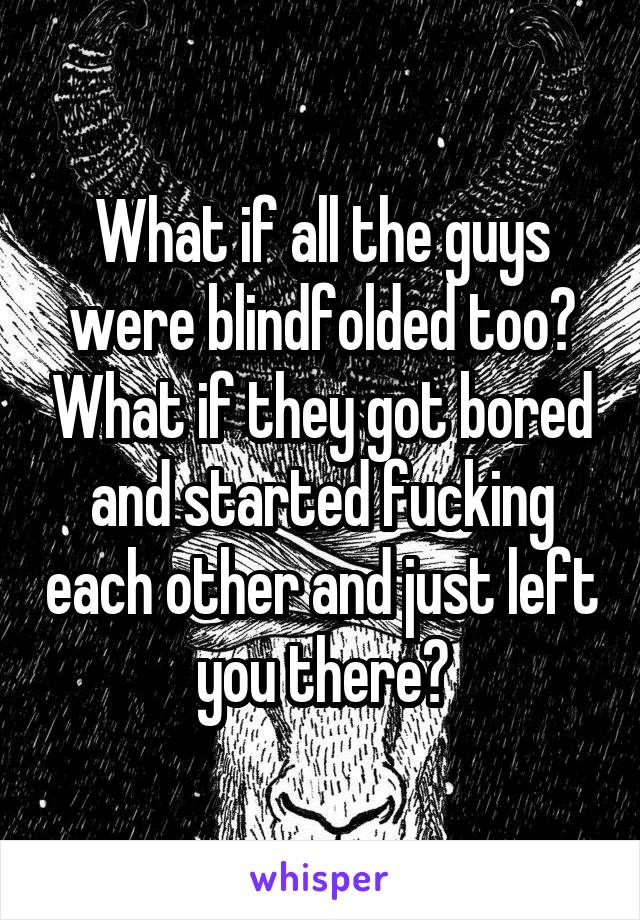 What if all the guys were blindfolded too? What if they got bored and started fucking each other and just left you there?