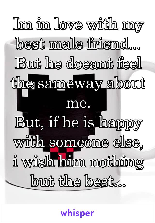 Im in love with my best male friend...
But he doeant feel the sameway about me.
But, if he is happy with someone else, i wish him nothing but the best...
