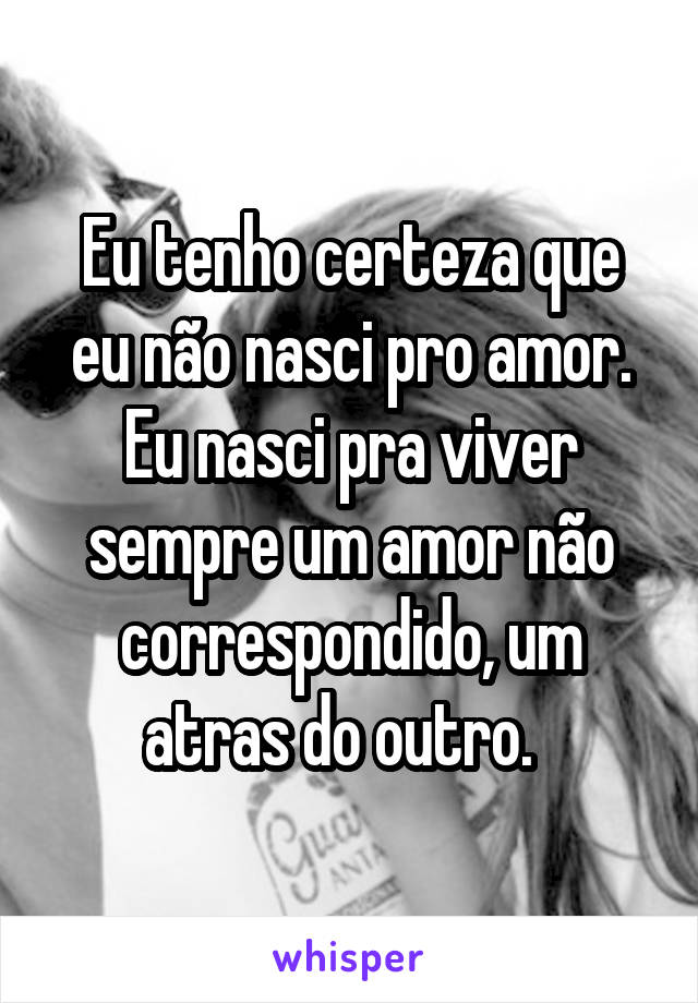 Eu tenho certeza que eu não nasci pro amor. Eu nasci pra viver sempre um amor não correspondido, um atras do outro.  