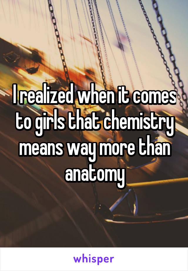 I realized when it comes to girls that chemistry means way more than anatomy