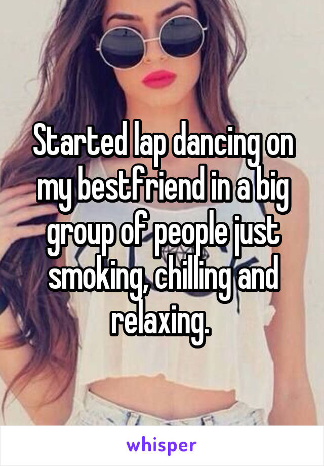 Started lap dancing on my bestfriend in a big group of people just smoking, chilling and relaxing. 