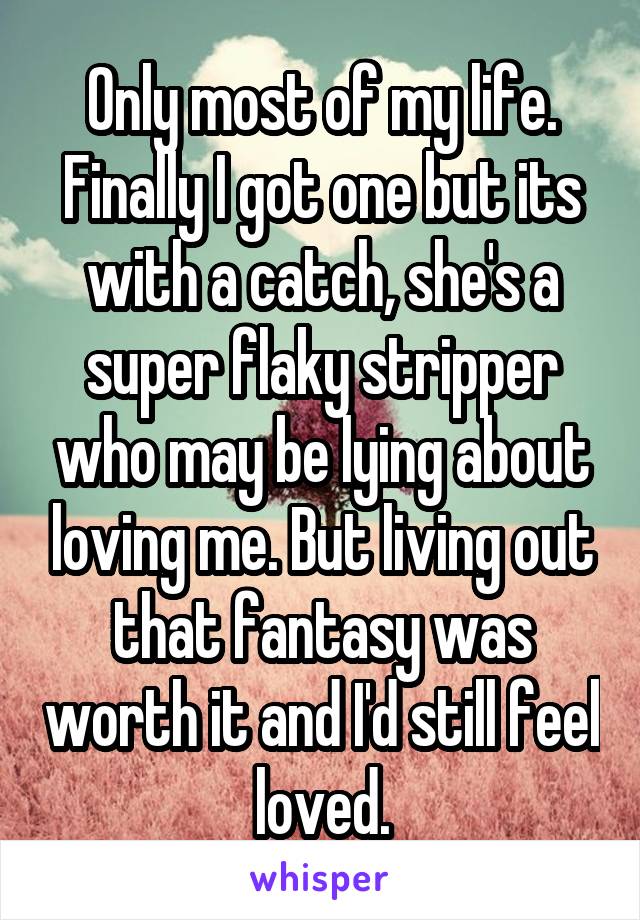 Only most of my life. Finally I got one but its with a catch, she's a super flaky stripper who may be lying about loving me. But living out that fantasy was worth it and I'd still feel loved.