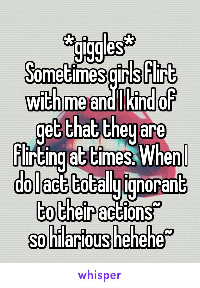 *giggles* 
Sometimes girls flirt with me and I kind of get that they are flirting at times. When I do I act totally ignorant to their actions~ 
so hilarious hehehe~