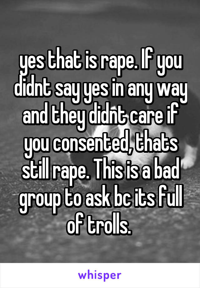 yes that is rape. If you didnt say yes in any way and they didnt care if you consented, thats still rape. This is a bad group to ask bc its full of trolls. 