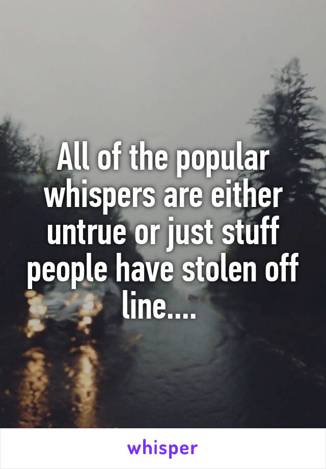 All of the popular whispers are either untrue or just stuff people have stolen off line.... 