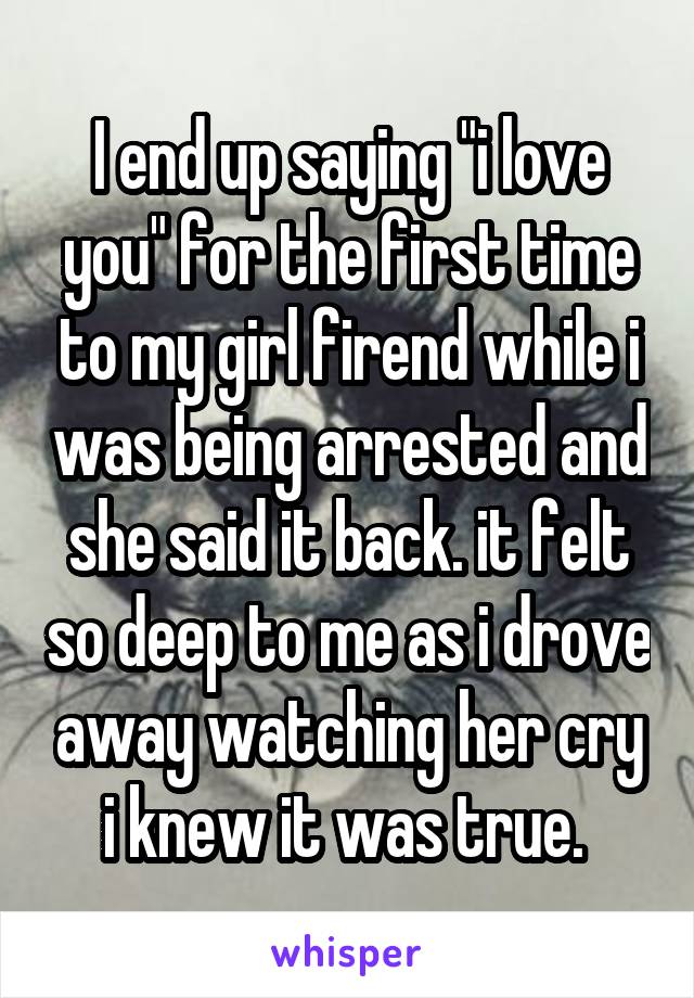 I end up saying "i love you" for the first time to my girl firend while i was being arrested and she said it back. it felt so deep to me as i drove away watching her cry i knew it was true. 