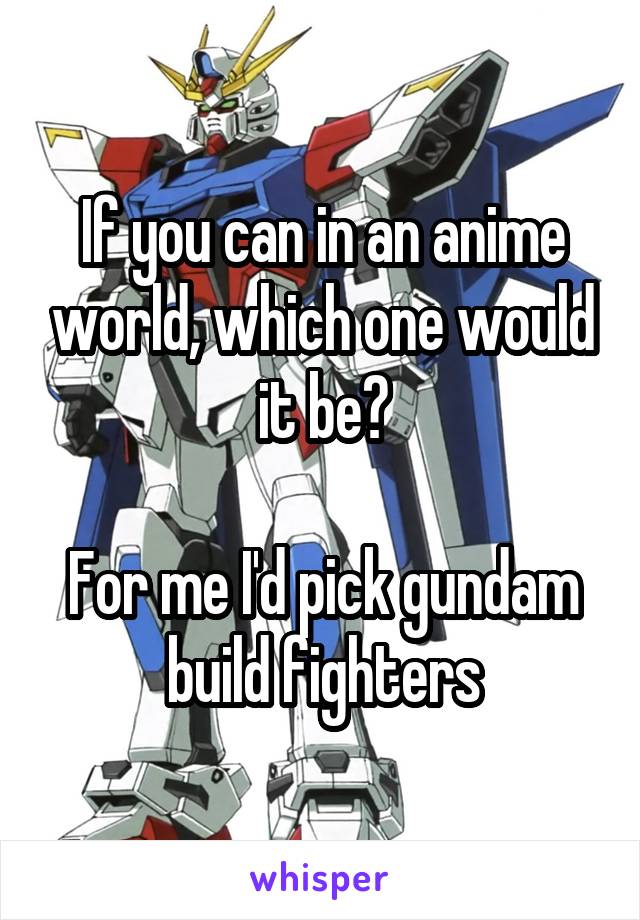 If you can in an anime world, which one would it be?

For me I'd pick gundam build fighters