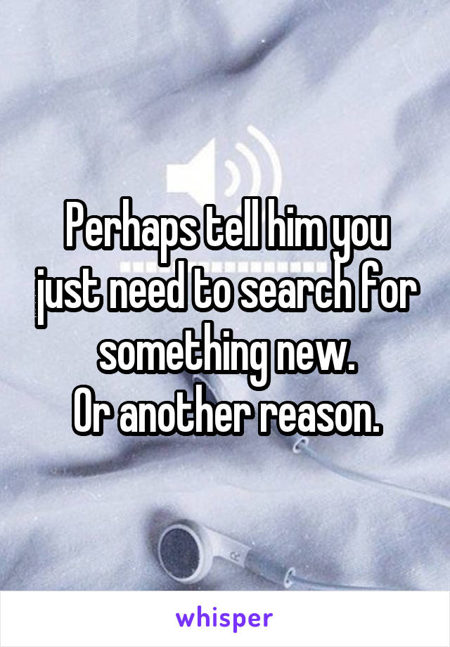 Perhaps tell him you just need to search for something new.
Or another reason.