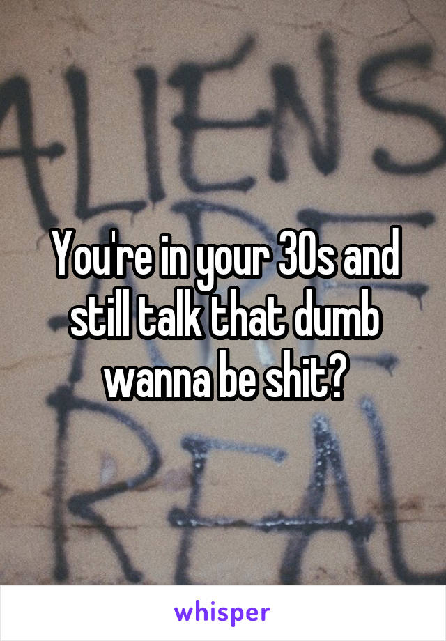 You're in your 30s and still talk that dumb wanna be shit?