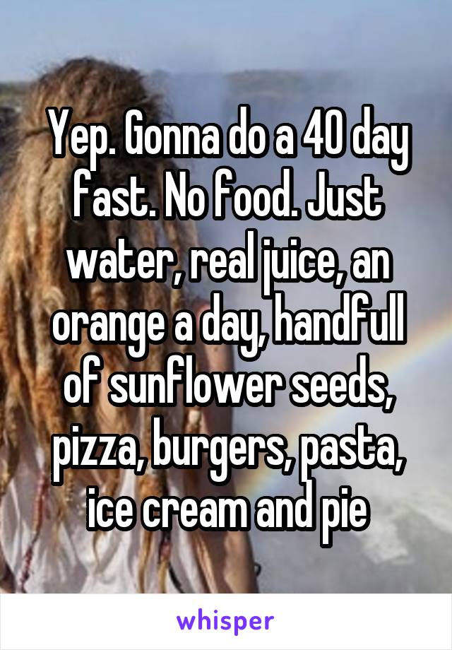 Yep. Gonna do a 40 day fast. No food. Just water, real juice, an orange a day, handfull of sunflower seeds, pizza, burgers, pasta, ice cream and pie