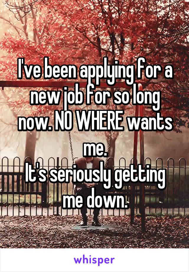 I've been applying for a new job for so long now. NO WHERE wants me.
It's seriously getting me down.