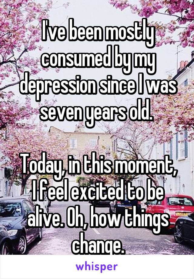 I've been mostly consumed by my depression since I was seven years old. 

Today, in this moment, I feel excited to be alive. Oh, how things change.