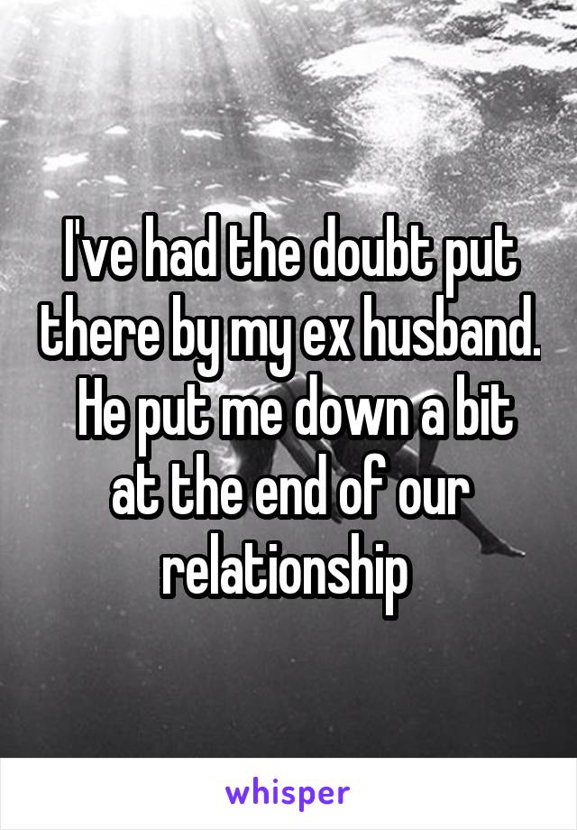 I've had the doubt put there by my ex husband.  He put me down a bit at the end of our relationship 