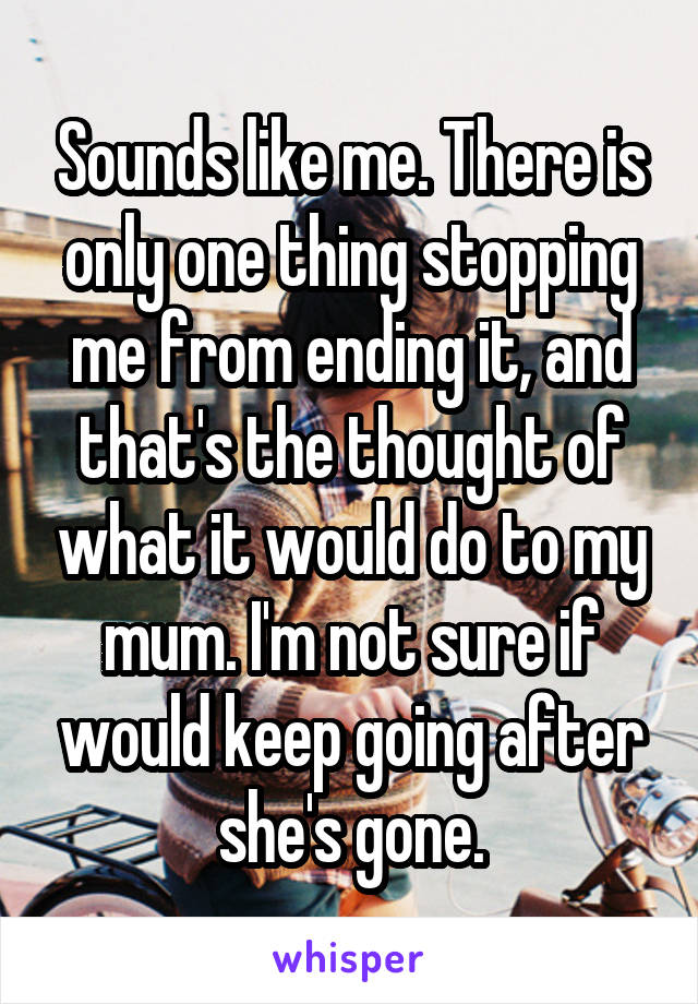 Sounds like me. There is only one thing stopping me from ending it, and that's the thought of what it would do to my mum. I'm not sure if would keep going after she's gone.