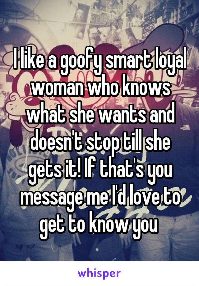 I like a goofy smart loyal woman who knows what she wants and doesn't stop till she gets it! If that's you message me I'd love to get to know you 