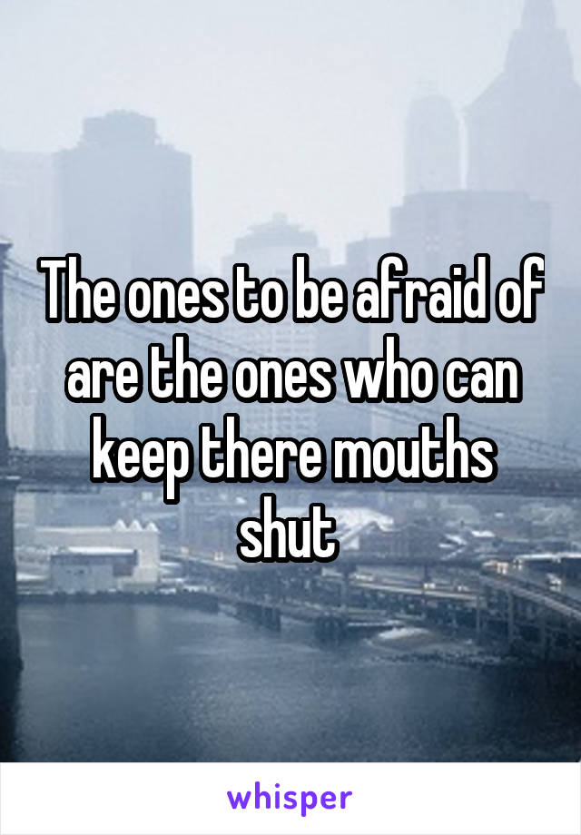 The ones to be afraid of are the ones who can keep there mouths shut 