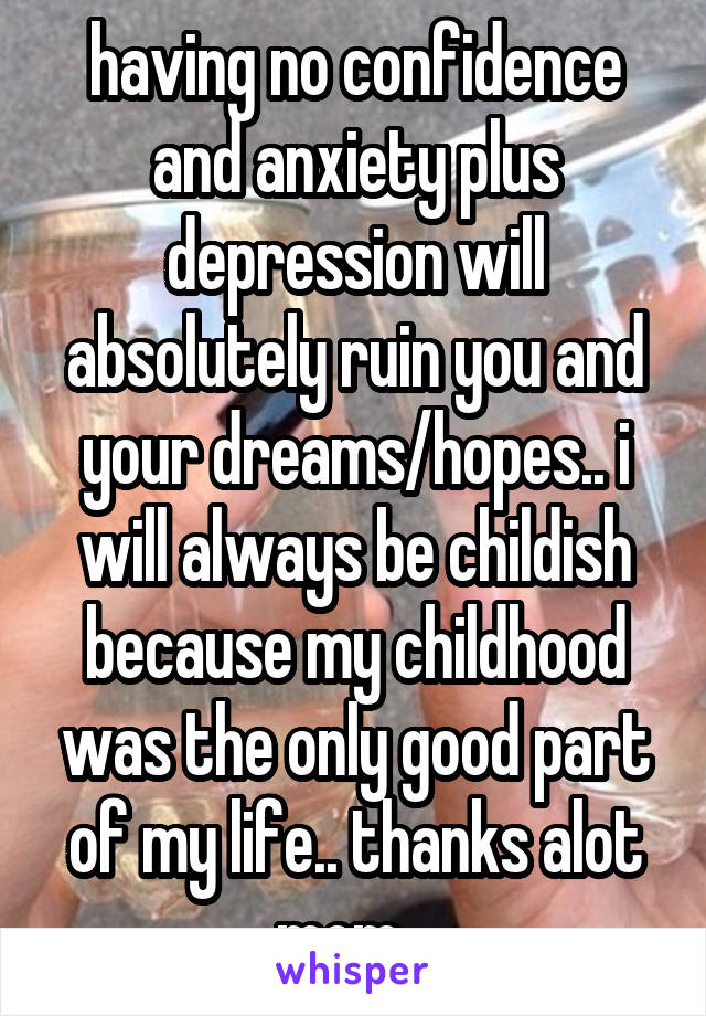 having no confidence and anxiety plus depression will absolutely ruin you and your dreams/hopes.. i will always be childish because my childhood was the only good part of my life.. thanks alot mom...