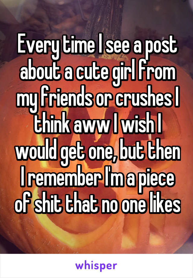 Every time I see a post about a cute girl from my friends or crushes I think aww I wish I would get one, but then I remember I'm a piece of shit that no one likes 