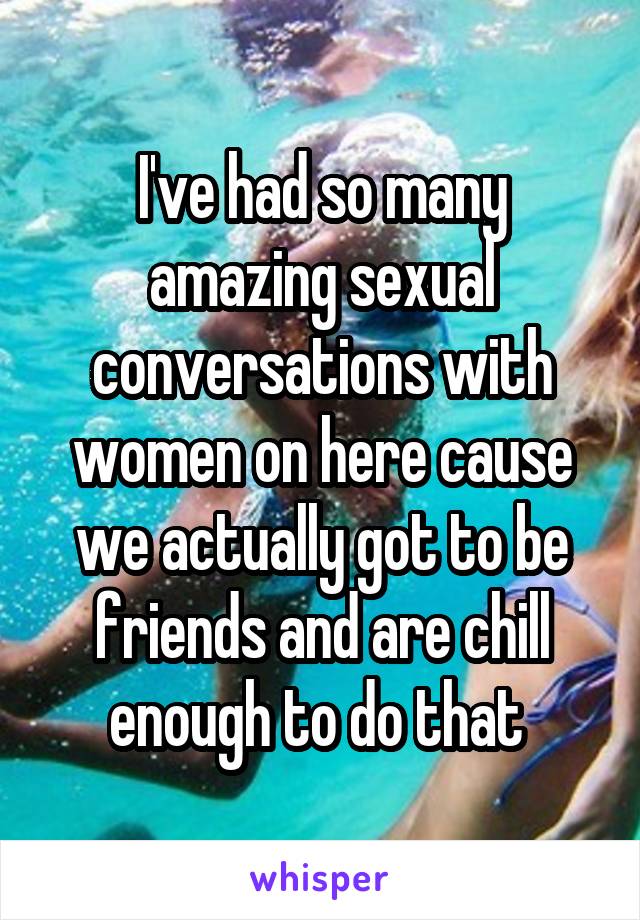 I've had so many amazing sexual conversations with women on here cause we actually got to be friends and are chill enough to do that 