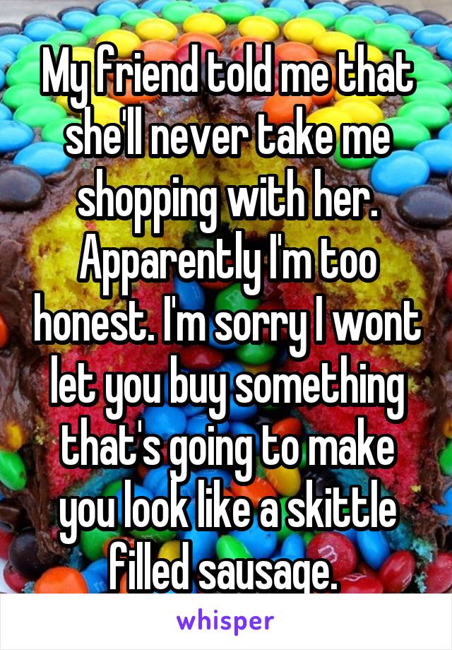 My friend told me that she'll never take me shopping with her. Apparently I'm too honest. I'm sorry I wont let you buy something that's going to make you look like a skittle filled sausage. 