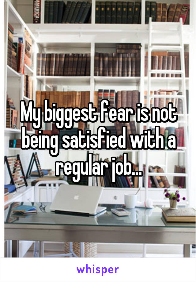 My biggest fear is not being satisfied with a regular job...