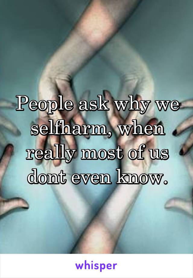 People ask why we selfharm, when really most of us dont even know.