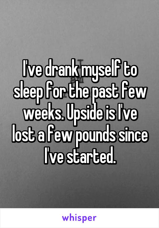 I've drank myself to sleep for the past few weeks. Upside is I've lost a few pounds since I've started.