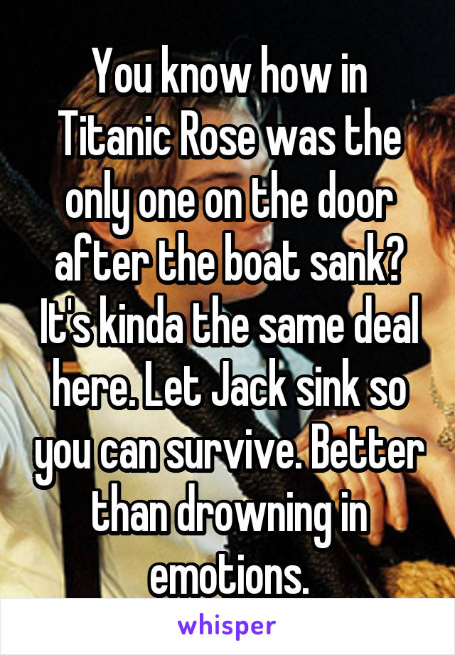 You know how in Titanic Rose was the only one on the door after the boat sank? It's kinda the same deal here. Let Jack sink so you can survive. Better than drowning in emotions.