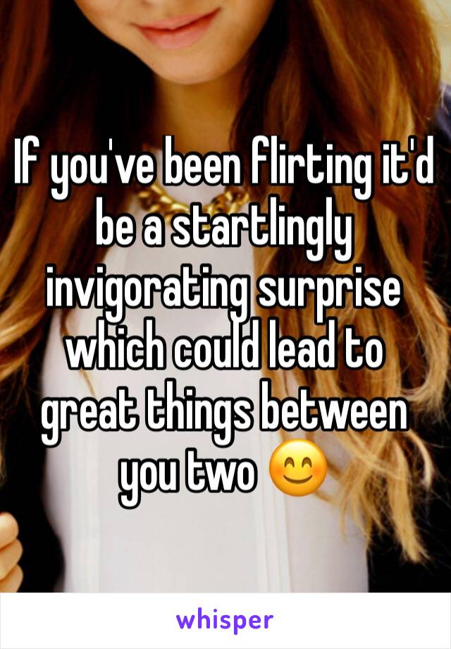 If you've been flirting it'd be a startlingly invigorating surprise which could lead to great things between you two 😊