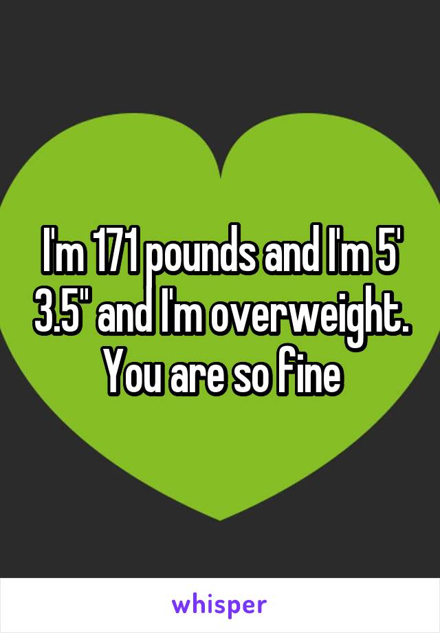 I'm 171 pounds and I'm 5' 3.5'' and I'm overweight. You are so fine