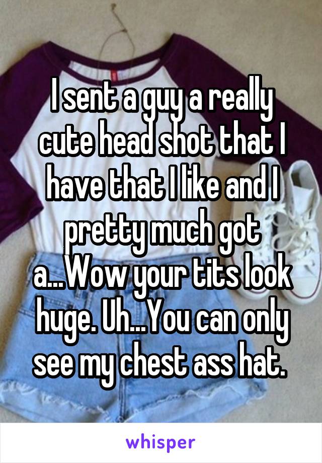 I sent a guy a really cute head shot that I have that I like and I pretty much got a...Wow your tits look huge. Uh...You can only see my chest ass hat. 