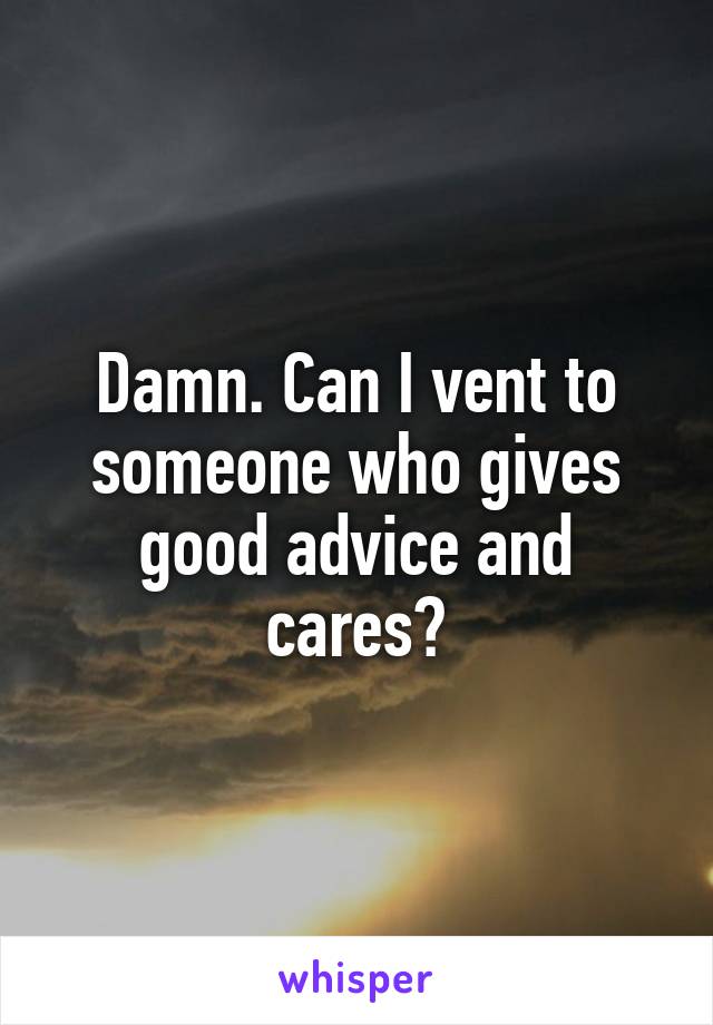 Damn. Can I vent to someone who gives good advice and cares?