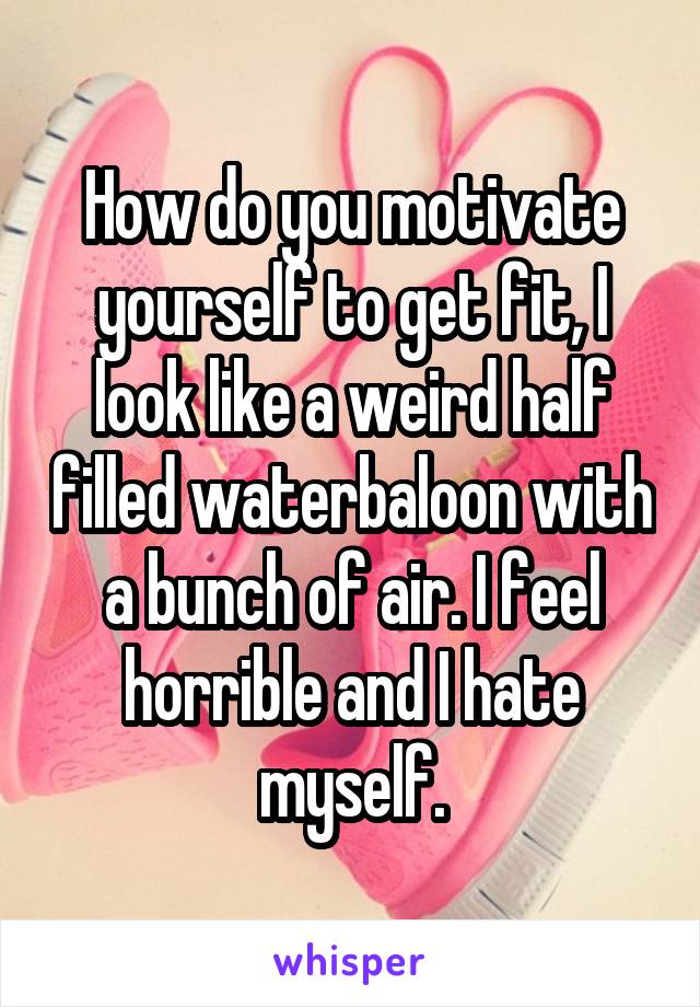 How do you motivate yourself to get fit, I look like a weird half filled waterbaloon with a bunch of air. I feel horrible and I hate myself.