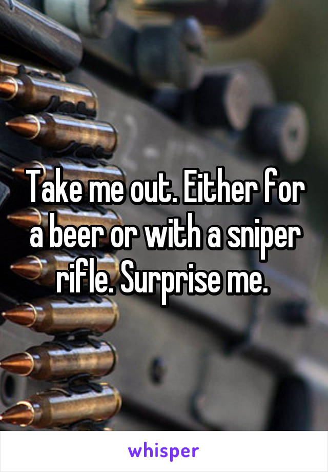 Take me out. Either for a beer or with a sniper rifle. Surprise me. 