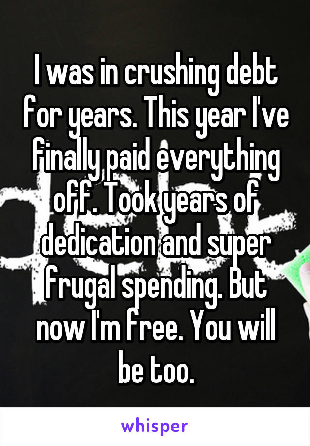 I was in crushing debt for years. This year I've finally paid everything off. Took years of dedication and super frugal spending. But now I'm free. You will be too.